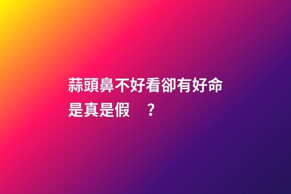 蒜頭鼻不好看卻有好命是真是假？